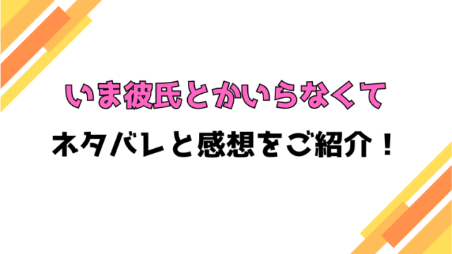 『いま彼氏とかいらなくて』ネタバレと感想！最終回・結末も考察！