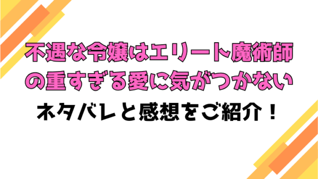 『不遇な令嬢はエリート魔術師の重すぎる愛に気がつかない 』ネタバレと感想！最終回の結末も考察！