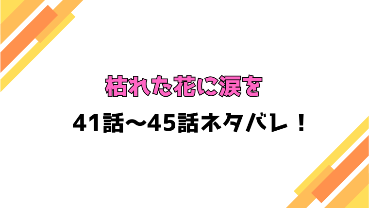 『枯れた花に涙を』ネタバレ41話～45話！感想もご紹介！