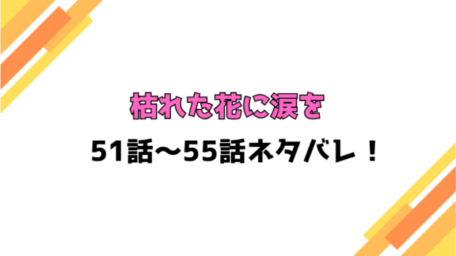 『枯れた花に涙を』ネタバレ51話～55話！感想もご紹介！