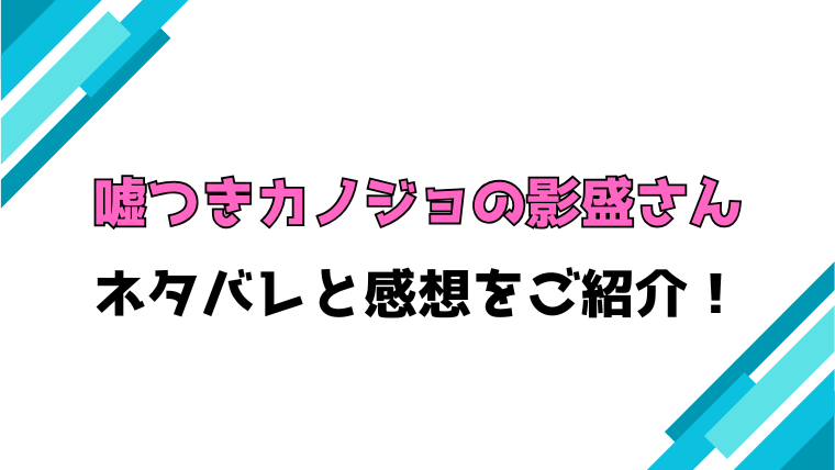 嘘つきカノジョの影盛さんネタバレと感想！最終回・結末も徹底考察！