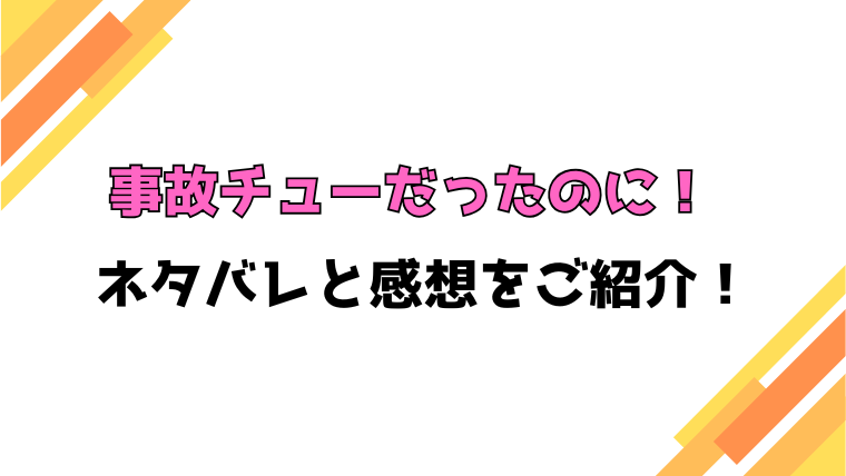 『事故チューだったのに』コミカライズ版ネタバレと感想！最終回・結末も考察！