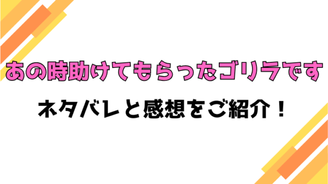 『あの時助けてもらったゴリラです』全話ネタバレと感想！最終回・結末も考察！