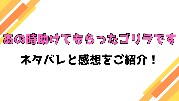 『あの時助けてもらったゴリラです』全話ネタバレと感想！最終回・結末も考察！