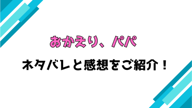 『おかえり、パパ』全巻ネタバレと感想！最終回・結末も考察！