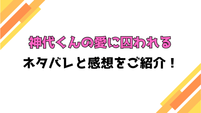 『神代くんの愛に囚われる』全話ネタバレと感想！最終回・結末も考察！