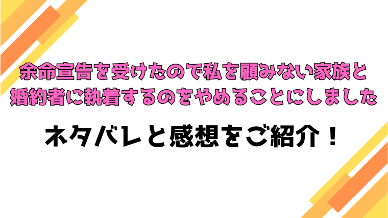 『余命宣告を受けたので私を顧みない家族と婚約者に執着するのをやめることにしました』全話ネタバレと感想！最終回・結末も考察！