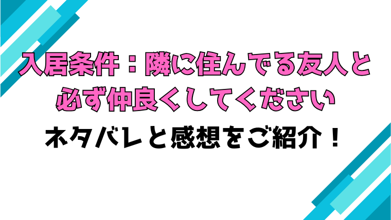 『入居条件：隣に住んでる友人と必ず仲良くしてください』全話ネタバレと感想！最終回・結末も考察！