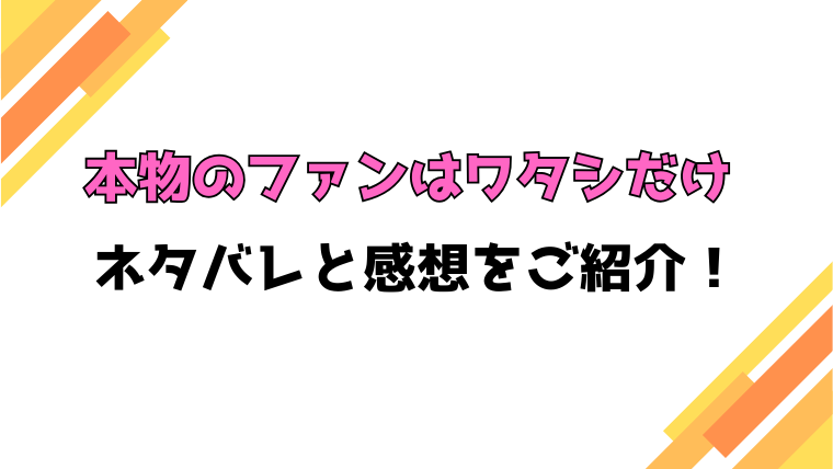 『本物のファンはワタシだけ』全話ネタバレと感想！最終回・結末も考察！