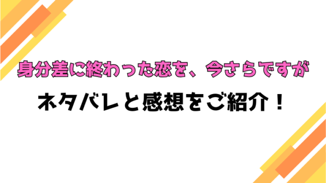 『身分差に終わった恋を、今さらですが』全話ネタバレと感想！最終回・結末も考察！